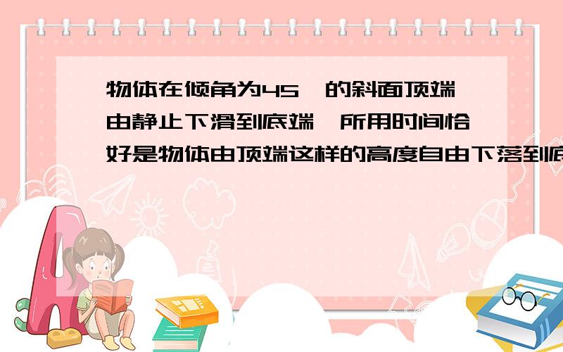 物体在倾角为45°的斜面顶端由静止下滑到底端,所用时间恰好是物体由顶端这样的高度自由下落到底端所在平面时间的2倍.由此可