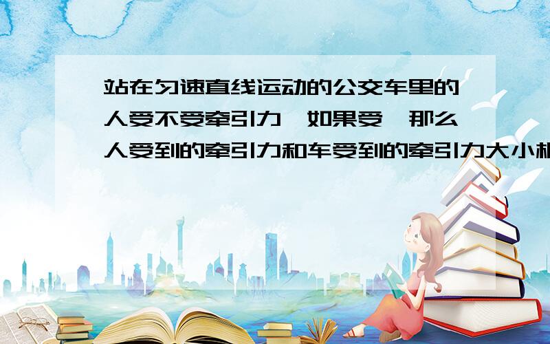 站在匀速直线运动的公交车里的人受不受牵引力,如果受,那么人受到的牵引力和车受到的牵引力大小相同吗,还有就是车要是匀加速或