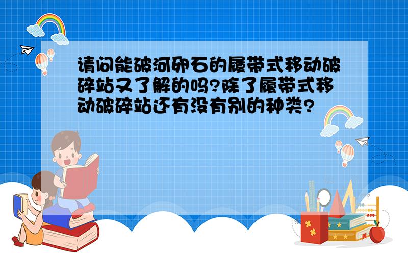 请问能破河卵石的履带式移动破碎站又了解的吗?除了履带式移动破碎站还有没有别的种类?