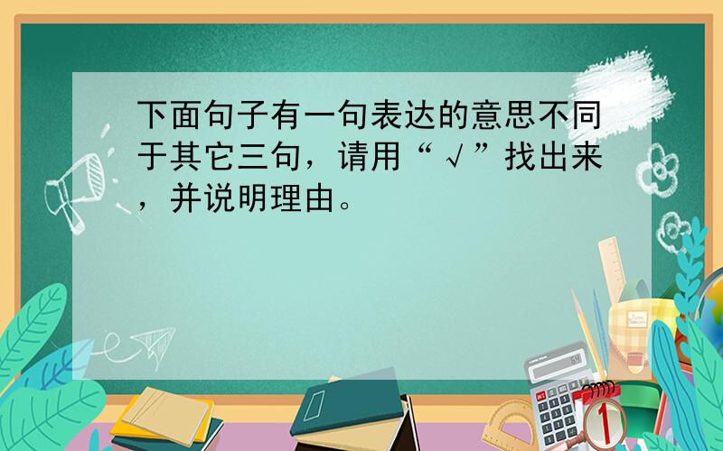 下面句子有一句表达的意思不同于其它三句，请用“√”找出来，并说明理由。