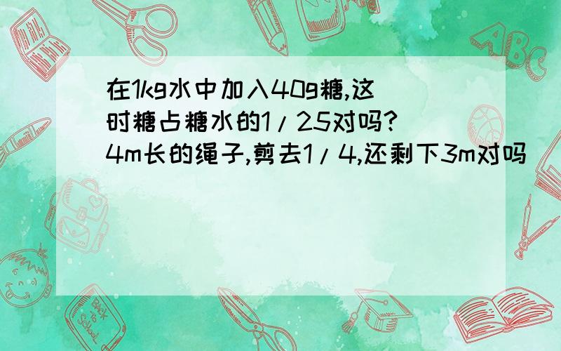 在1kg水中加入40g糖,这时糖占糖水的1/25对吗? 4m长的绳子,剪去1/4,还剩下3m对吗