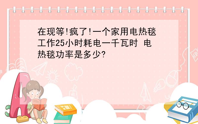 在现等!疯了!一个家用电热毯工作25小时耗电一千瓦时 电热毯功率是多少?