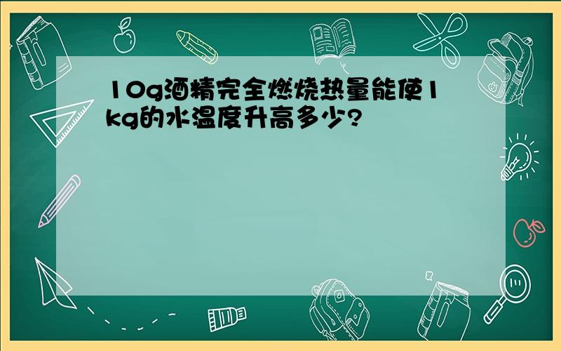 10g酒精完全燃烧热量能使1kg的水温度升高多少?