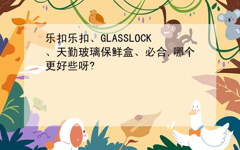 乐扣乐扣、GLASSLOCK、天勤玻璃保鲜盒、必合,哪个更好些呀?