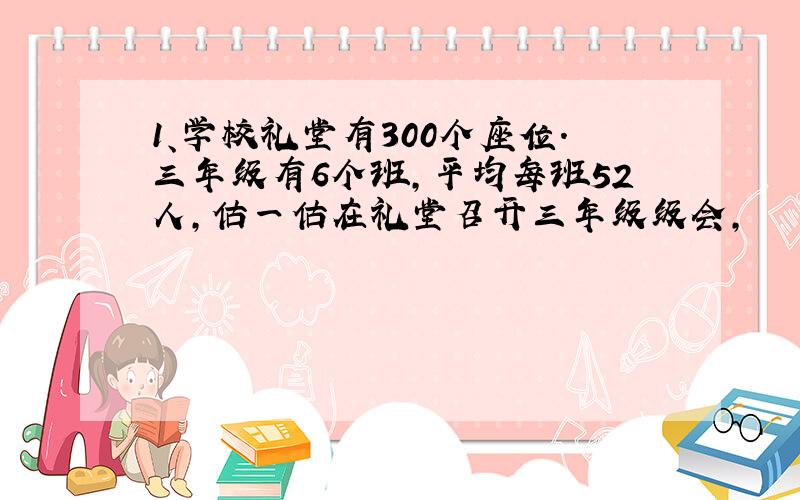 1、学校礼堂有300个座位.三年级有6个班,平均每班52人,估一估在礼堂召开三年级级会,