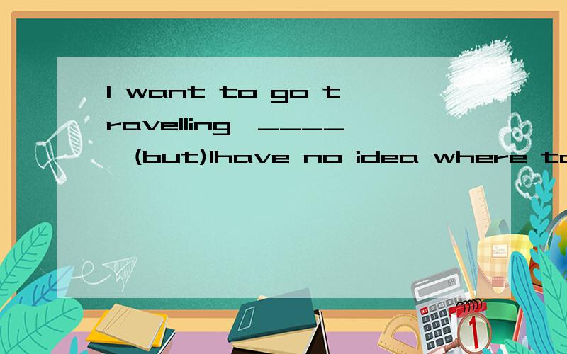 I want to go travelling,____,(but)Ihave no idea where to go.