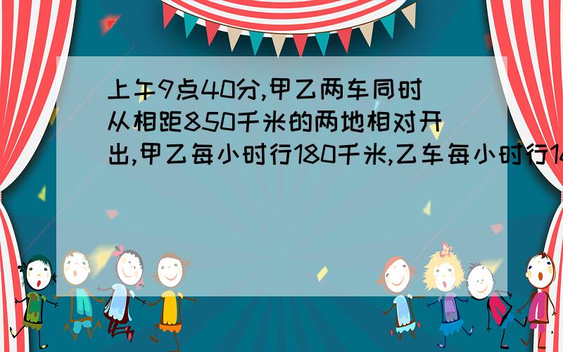 上午9点40分,甲乙两车同时从相距850千米的两地相对开出,甲乙每小时行180千米,乙车每小时行160千米,相