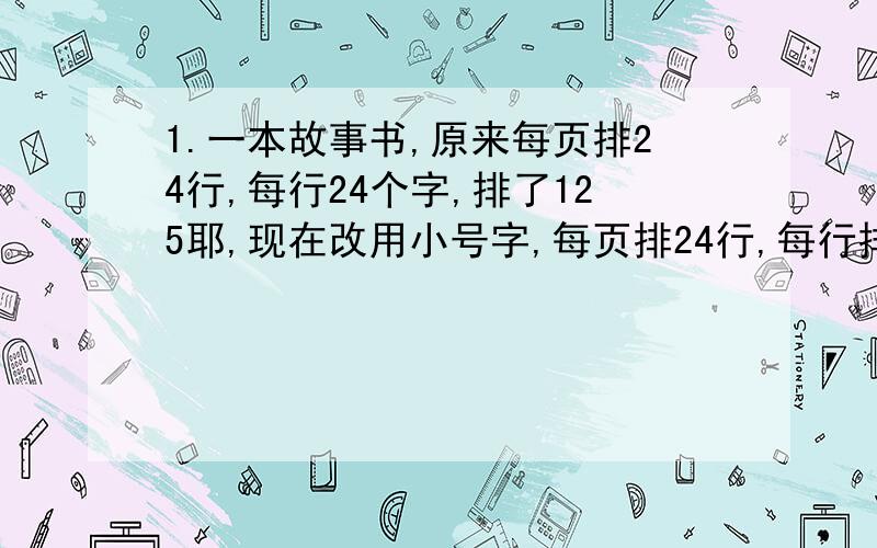 1.一本故事书,原来每页排24行,每行24个字,排了125耶,现在改用小号字,每页排24行,每行排30个字.