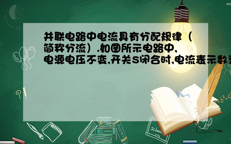 并联电路中电流具有分配规律（简称分流）.如图所示电路中,电源电压不变,开关S闭合时,电流表示数为I1：