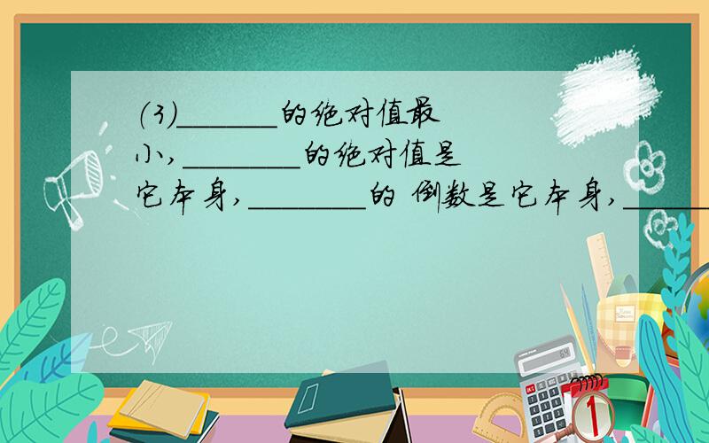 （3）______的绝对值最小,_______的绝对值是它本身,_______的 倒数是它本身,_______的相反数是