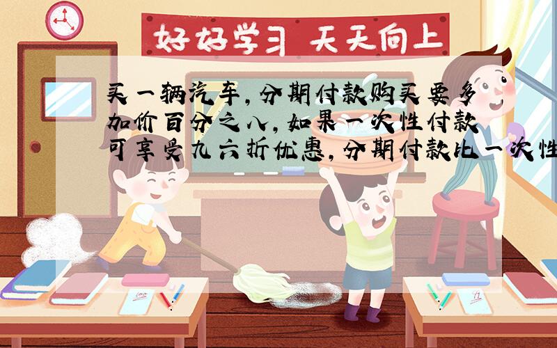 买一辆汽车,分期付款购买要多加价百分之八,如果一次性付款可享受九六折优惠,分期付款比一次性付款要多付