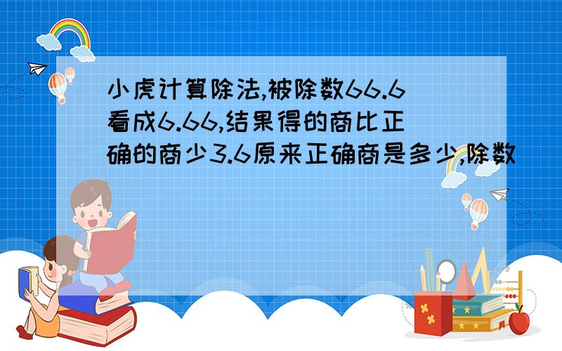 小虎计算除法,被除数66.6看成6.66,结果得的商比正确的商少3.6原来正确商是多少,除数（）