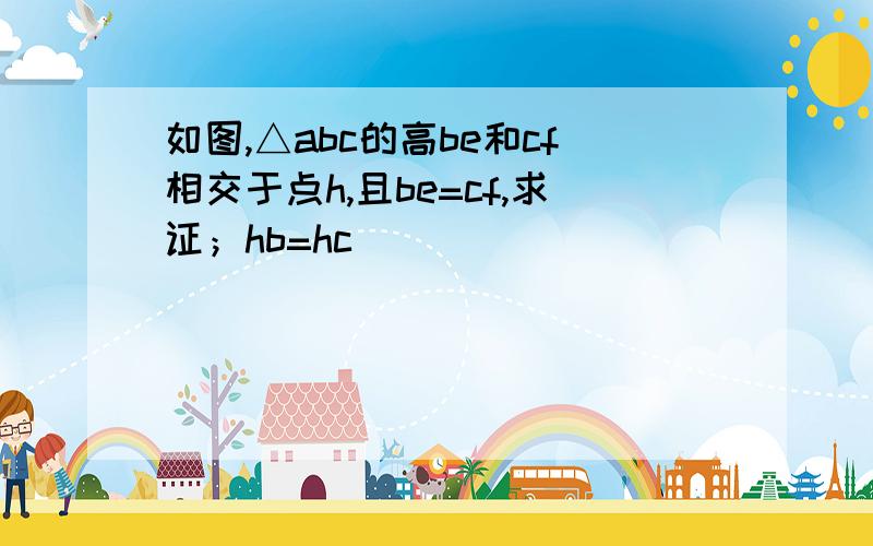 如图,△abc的高be和cf相交于点h,且be=cf,求证；hb=hc