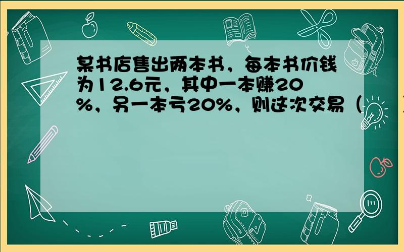 某书店售出两本书，每本书价钱为12.6元，其中一本赚20%，另一本亏20%，则这次交易（　　）