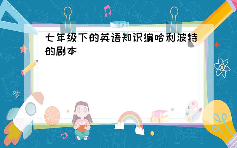 七年级下的英语知识编哈利波特的剧本