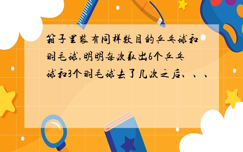 箱子里装有同样数目的乒乓球和羽毛球,明明每次取出6个乒乓球和3个羽毛球去了几次之后、、、