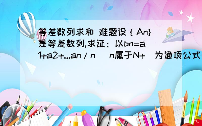 等差数列求和 难题设｛An}是等差数列,求证：以bn=a1+a2+...an/n (n属于N+）为通项公式的数列｛bn}