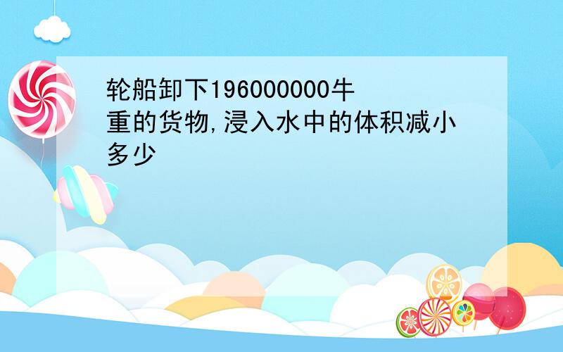 轮船卸下196000000牛重的货物,浸入水中的体积减小多少