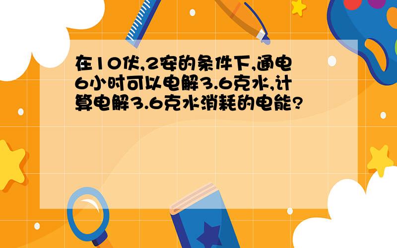 在10伏,2安的条件下,通电6小时可以电解3.6克水,计算电解3.6克水消耗的电能?