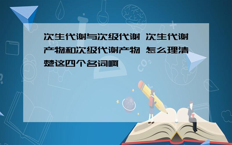 次生代谢与次级代谢 次生代谢产物和次级代谢产物 怎么理清楚这四个名词啊