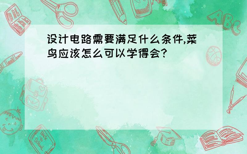 设计电路需要满足什么条件,菜鸟应该怎么可以学得会?