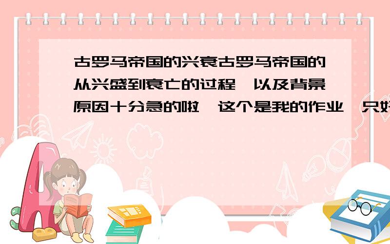 古罗马帝国的兴衰古罗马帝国的从兴盛到衰亡的过程,以及背景原因十分急的啦,这个是我的作业,只好请个位高人指导一下呵呵,十分