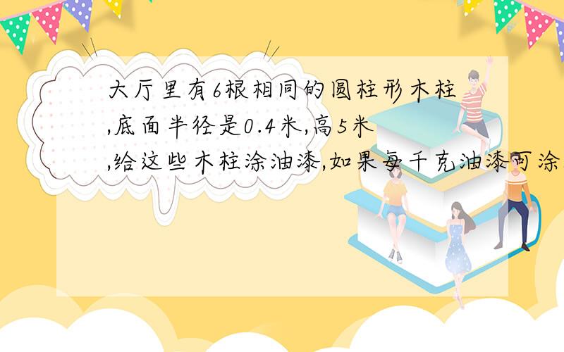 大厅里有6根相同的圆柱形木柱,底面半径是0.4米,高5米,给这些木柱涂油漆,如果每千克油漆可涂5平方米,