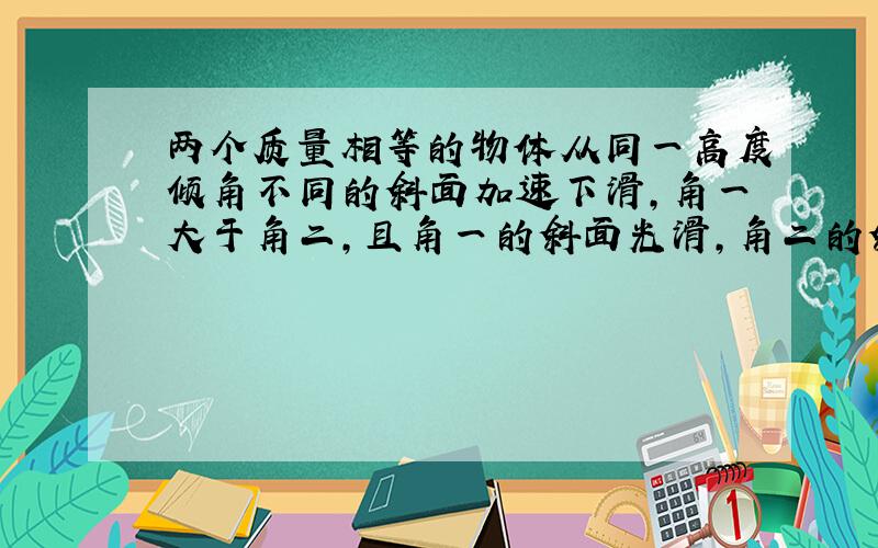 两个质量相等的物体从同一高度倾角不同的斜面加速下滑,角一大于角二,且角一的斜面光滑,角二的斜面粗糙