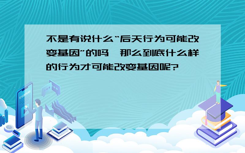 不是有说什么“后天行为可能改变基因”的吗,那么到底什么样的行为才可能改变基因呢?