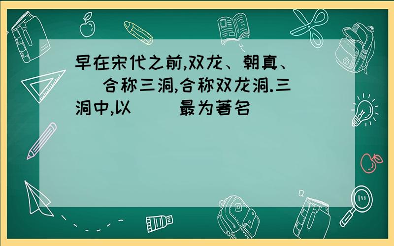 早在宋代之前,双龙、朝真、（ ）合称三洞,合称双龙洞.三洞中,以（ ）最为著名