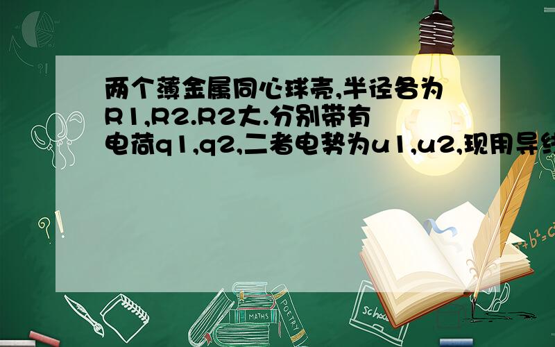 两个薄金属同心球壳,半径各为R1,R2.R2大.分别带有电荷q1,q2,二者电势为u1,u2,现用导线将二者球壳连起