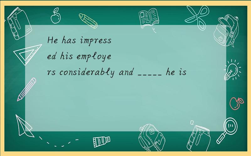 He has impressed his employers considerably and _____ he is