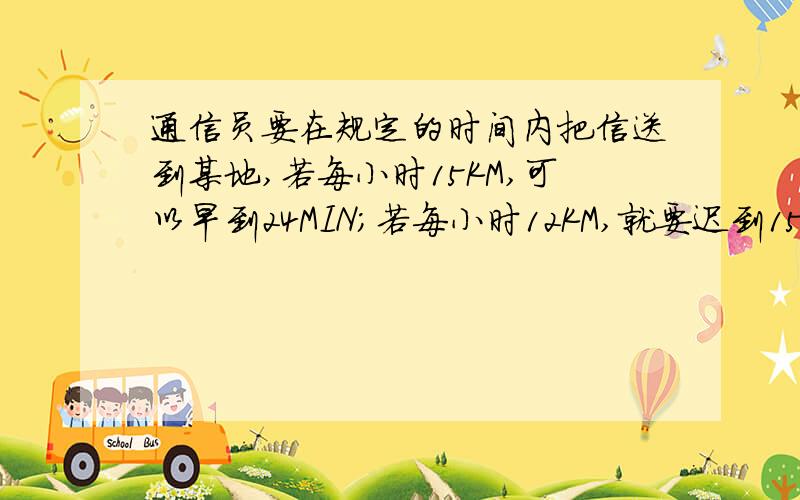 通信员要在规定的时间内把信送到某地,若每小时15KM,可以早到24MIN;若每小时12KM,就要迟到15MIN,分别设路