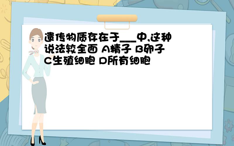 遗传物质存在于___中,这种说法较全面 A精子 B卵子 C生殖细胞 D所有细胞