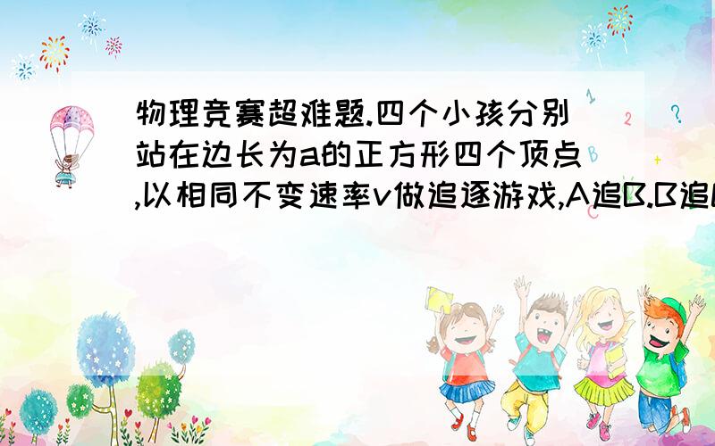 物理竞赛超难题.四个小孩分别站在边长为a的正方形四个顶点,以相同不变速率v做追逐游戏,A追B.B追C.C追D.D追A.而