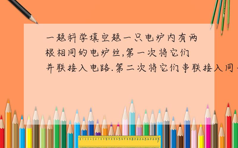 一题科学填空题一只电炉内有两根相同的电炉丝,第一次将它们并联接入电路.第二次将它们串联接入同一电路,经过相同的时间,则两