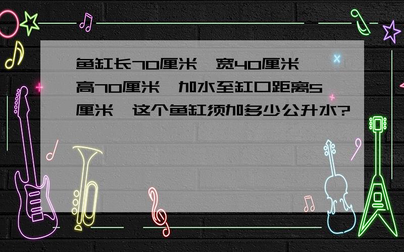 鱼缸长70厘米、宽40厘米、高70厘米,加水至缸口距离5厘米,这个鱼缸须加多少公升水?