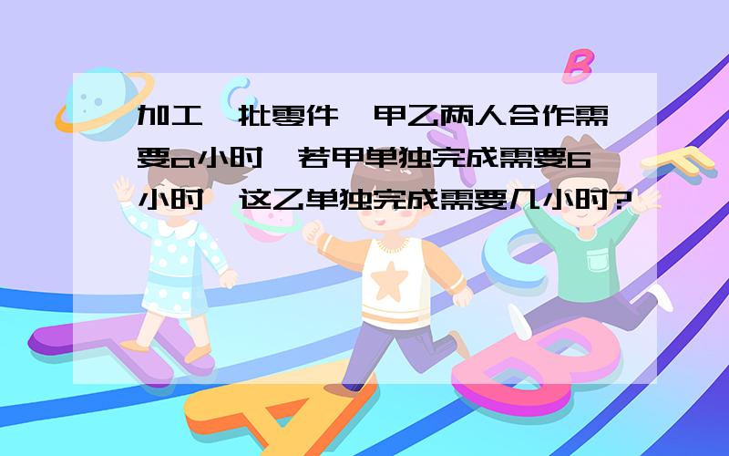 加工一批零件,甲乙两人合作需要a小时,若甲单独完成需要6小时,这乙单独完成需要几小时?