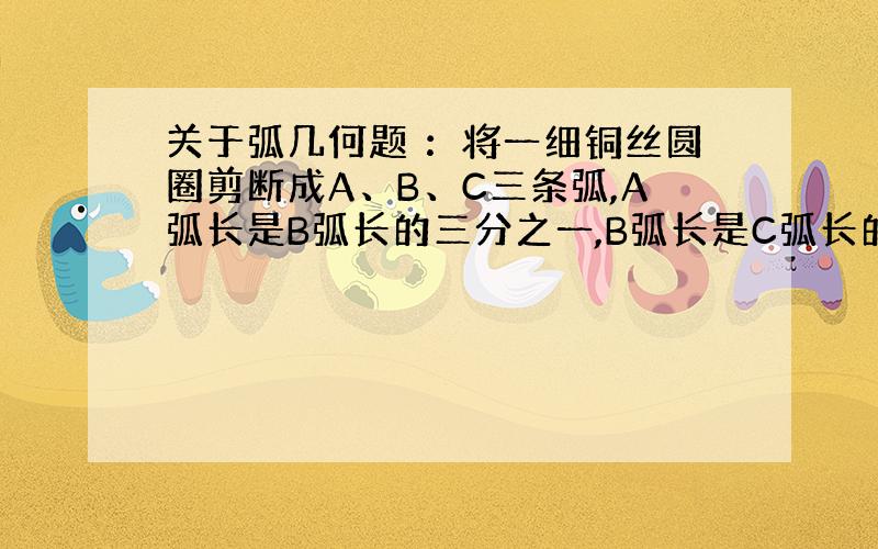 关于弧几何题 ：将一细铜丝圆圈剪断成A、B、C三条弧,A弧长是B弧长的三分之一,B弧长是C弧长的二分之一,求其中最长的弧