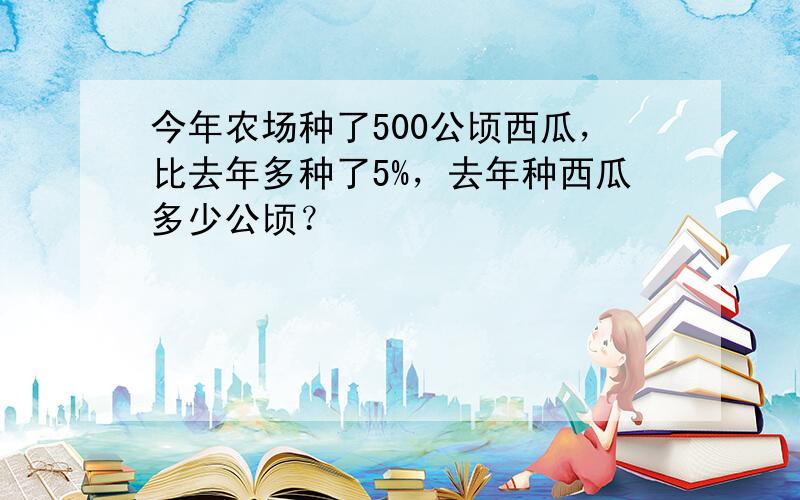 今年农场种了500公顷西瓜，比去年多种了5%，去年种西瓜多少公顷？