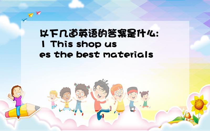 以下几道英语的答案是什么: 1 This shop uses the best materials