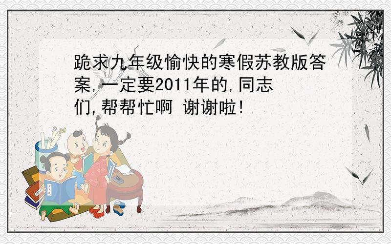 跪求九年级愉快的寒假苏教版答案,一定要2011年的,同志们,帮帮忙啊 谢谢啦!