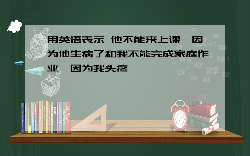 用英语表示 他不能来上课,因为他生病了和我不能完成家庭作业,因为我头疼