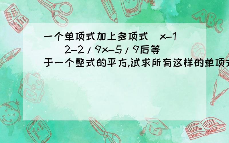 一个单项式加上多项式(x-1)^2-2/9x-5/9后等于一个整式的平方,试求所有这样的单项式