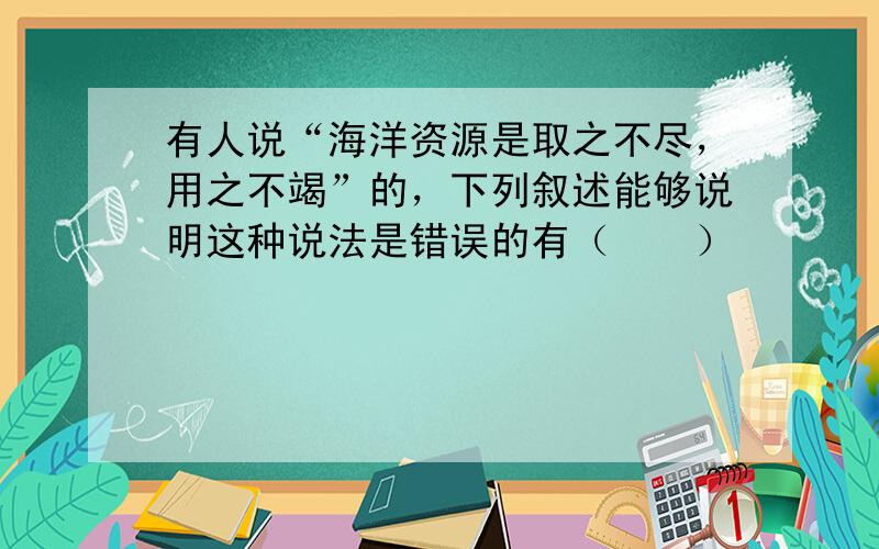 有人说“海洋资源是取之不尽，用之不竭”的，下列叙述能够说明这种说法是错误的有（　　）