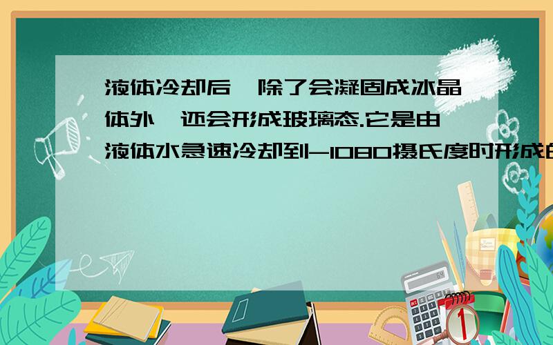 液体冷却后,除了会凝固成冰晶体外,还会形成玻璃态.它是由液体水急速冷却到-1080摄氏度时形成的,玻璃态的水与普通液态水