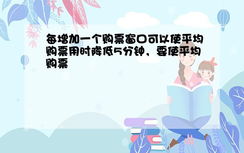 每增加一个购票窗口可以使平均购票用时降低5分钟，要使平均购票