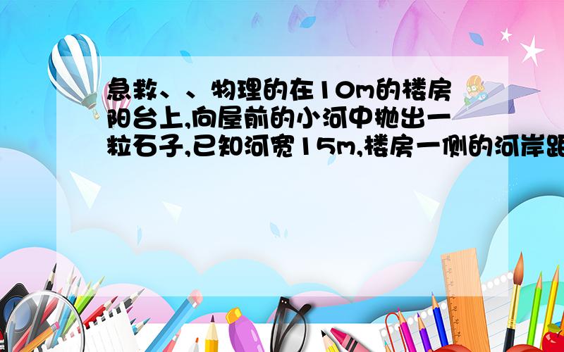 急救、、物理的在10m的楼房阳台上,向屋前的小河中抛出一粒石子,已知河宽15m,楼房一侧的河岸距楼房25m,抛出石子的初