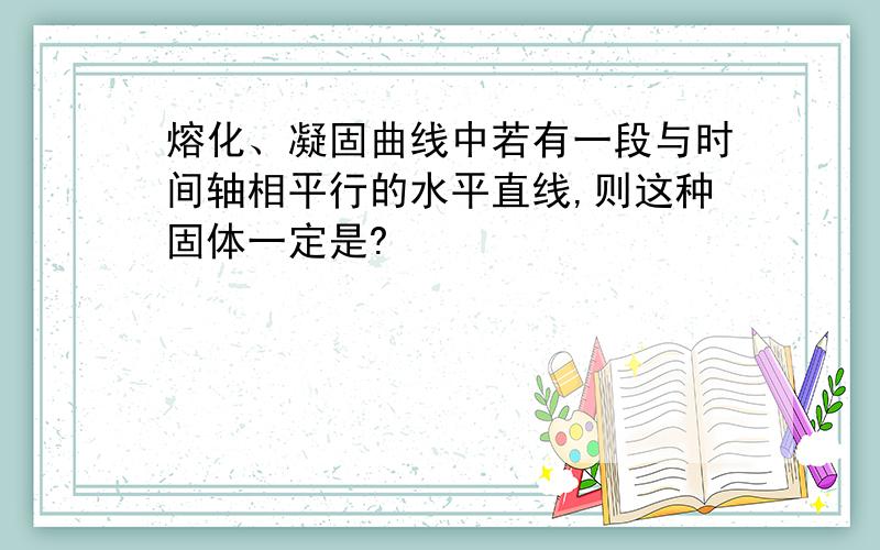 熔化、凝固曲线中若有一段与时间轴相平行的水平直线,则这种固体一定是?