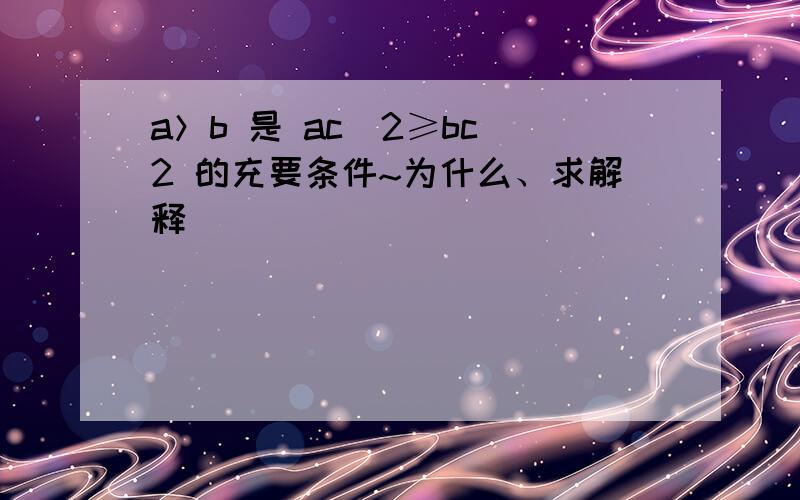 a＞b 是 ac^2≥bc^2 的充要条件~为什么、求解释